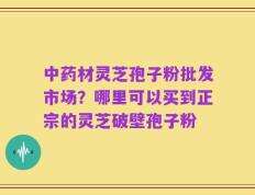 中药材灵芝孢子粉批发市场？哪里可以买到正宗的灵芝破壁孢子粉