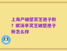 上海产破壁灵芝孢子粉？赋汤亭灵芝破壁孢子粉怎么样