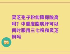 灵芝孢子粉能降尿酸高吗？中重度脂肪肝可以同时服用三七粉和灵芝粉吗