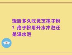 饭后多久吃灵芝孢子粉？孢子粉用开水冲泡还是温水泡