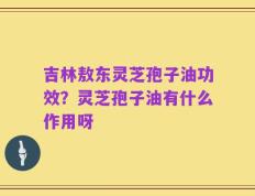 吉林敖东灵芝孢子油功效？灵芝孢子油有什么作用呀