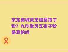 京东商城灵芝破壁孢子粉？九珍堂灵芝孢子粉是真的吗