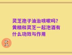 灵芝孢子油治咳嗽吗？黄精和灵芝一起泡酒有什么功效与作用