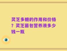 灵芝多糖的作用和价格？灵芝菌包营养液多少钱一瓶