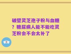 破壁灵芝孢子粉与血糖？糖尿病人能不能吃灵芝粉会不会太补了