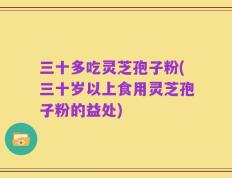 三十多吃灵芝孢子粉(三十岁以上食用灵芝孢子粉的益处)