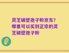 灵芝破壁孢子粉京东？哪里可以买到正宗的灵芝破壁孢子粉