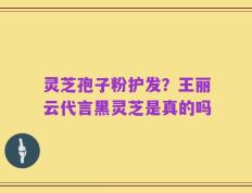 灵芝孢子粉护发？王丽云代言黑灵芝是真的吗
