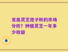 龙泉灵芝孢子粉的市场分析？种植灵芝一年多少收益
