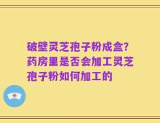 破壁灵芝孢子粉成盒？药房里是否会加工灵芝孢子粉如何加工的