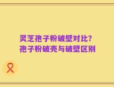 灵芝孢子粉破壁对比？孢子粉破壳与破壁区别