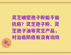 灵芝破壁孢子粉能不能抗癌？灵芝孢子粉、灵芝孢子油等灵芝产品，对治癌防癌有没有功效