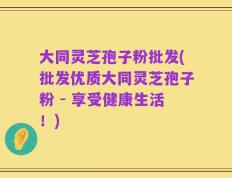 大同灵芝孢子粉批发(批发优质大同灵芝孢子粉 - 享受健康生活！)