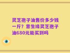 灵芝孢子油售价多少钱一斤？意生缘灵芝孢子油680元能买到吗