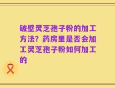 破壁灵芝孢子粉的加工方法？药房里是否会加工灵芝孢子粉如何加工的