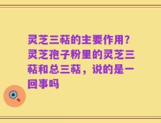 灵芝三萜的主要作用？灵芝孢子粉里的灵芝三萜和总三萜，说的是一回事吗