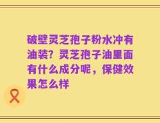 破壁灵芝孢子粉水冲有油装？灵芝孢子油里面有什么成分呢，保健效果怎么样