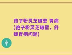 孢子粉灵芝破壁 胃病(孢子粉灵芝破壁，舒缓胃病问题)