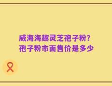 威海海趣灵芝孢子粉？孢子粉市面售价是多少