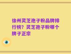 徐州灵芝孢子粉品牌排行榜？灵芝孢子粉哪个牌子正宗