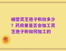 破壁灵芝孢子粉放多少？药房里是否会加工灵芝孢子粉如何加工的