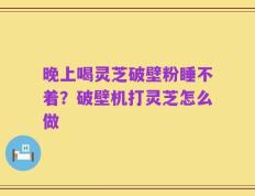 晚上喝灵芝破壁粉睡不着？破壁机打灵芝怎么做