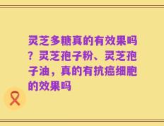 灵芝多糖真的有效果吗？灵芝孢子粉、灵芝孢子油，真的有抗癌细胞的效果吗