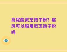 高尿酸灵芝孢子粉？痛风可以服用灵芝孢子粉吗