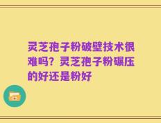 灵芝孢子粉破壁技术很难吗？灵芝孢子粉碾压的好还是粉好