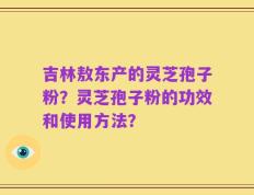 吉林敖东产的灵芝孢子粉？灵芝孢子粉的功效和使用方法？