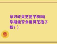 孕妇吃灵芝孢子粉吗(孕期能否食用灵芝孢子粉？)