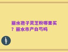 丽水孢子灵芝粉哪里买？丽水市产白芍吗