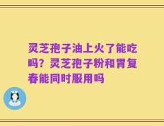 灵芝孢子油上火了能吃吗？灵芝孢子粉和胃复春能同时服用吗