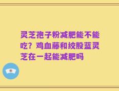 灵芝孢子粉减肥能不能吃？鸡血藤和绞股蓝灵芝在一起能减肥吗
