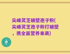 尖峰灵芝破壁孢子粉(尖峰灵芝孢子粉打破壁，携全面营养来袭)