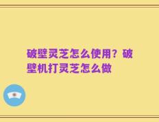 破壁灵芝怎么使用？破壁机打灵芝怎么做