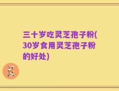 三十岁吃灵芝孢子粉(30岁食用灵芝孢子粉的好处)