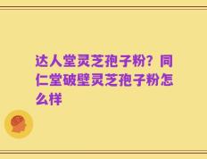 达人堂灵芝孢子粉？同仁堂破壁灵芝孢子粉怎么样