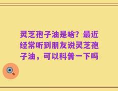 灵芝孢子油是啥？最近经常听到朋友说灵芝孢子油，可以科普一下吗