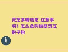 灵芝多糖测定 注意事项？怎么选购破壁灵芝袍子粉