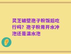 灵芝破壁孢子粉饭后吃行吗？孢子粉用开水冲泡还是温水泡