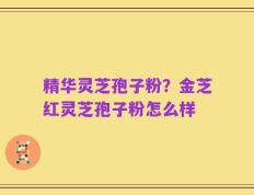 精华灵芝孢子粉？金芝红灵芝孢子粉怎么样