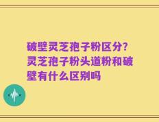 破壁灵芝孢子粉区分？灵芝孢子粉头道粉和破壁有什么区别吗