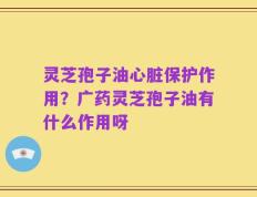 灵芝孢子油心脏保护作用？广药灵芝孢子油有什么作用呀