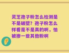 灵芝孢子粉怎么检测是不是破壁？孢子粉怎么样看是不是真的啊，怕被掺一些其他粉啊