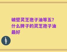 破壁灵芝孢子油等五？什么牌子的灵芝孢子油最好