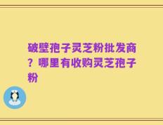 破壁孢子灵芝粉批发商？哪里有收购灵芝孢子粉