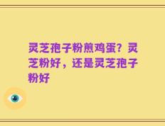 灵芝孢子粉煎鸡蛋？灵芝粉好，还是灵芝孢子粉好