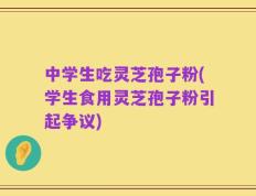 中学生吃灵芝孢子粉(学生食用灵芝孢子粉引起争议)