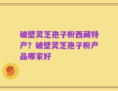 破壁灵芝孢子粉西藏特产？破壁灵芝孢子粉产品哪家好
